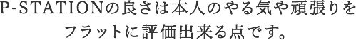 P-STATIONの良さは本人のやる気や頑張りを評価してもらえる点です。